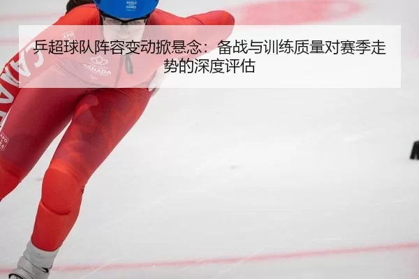 乒超球队阵容变动掀悬念：备战与训练质量对赛季走势的深度评估